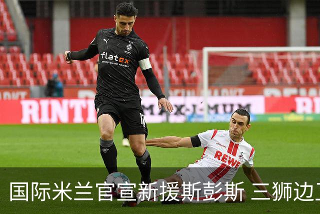 国际米兰官宣新援斯彭斯 三狮边卫“低价”入蓝黑