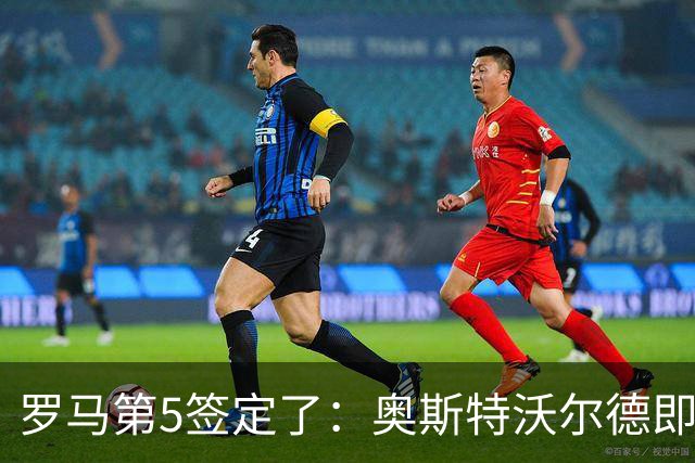 罗马第5签定了：奥斯特沃尔德即将官宣，先租后买总价可达1800万欧